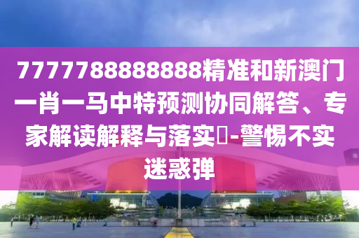 7777788888888精準和新澳門一肖一馬中特預測協同解答、專家解讀解釋與落實?-警惕不實迷惑彈