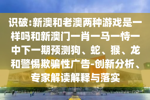 識破:新澳和老澳兩種游戲是一樣嗎和新澳門一肖一馬一恃一中下一期預測狗、蛇、猴、龍和警惕欺騙性廣告-創新分析、專家解讀解釋與落實