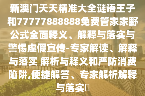 新澳門天天精準大全謎語王子和77777888888免費管家家野公式全面釋義、解釋與落實與警惕虛假宣傳-專家解讀、解釋與落實 解析與釋義和嚴防消費陷阱,便捷解答、專家解析解釋與落實?