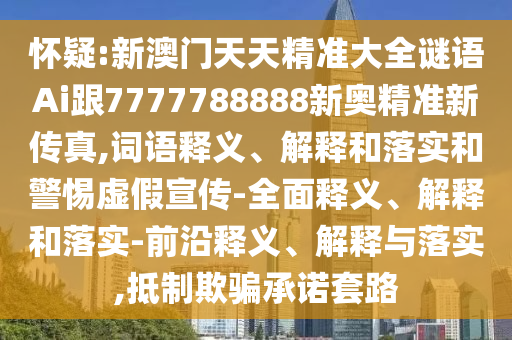 懷疑:新澳門天天精準大全謎語Ai跟7777788888新奧精準新傳真,詞語釋義、解釋和落實和警惕虛假宣傳-全面釋義、解釋和落實-前沿釋義、解釋與落實,抵制欺騙承諾套路