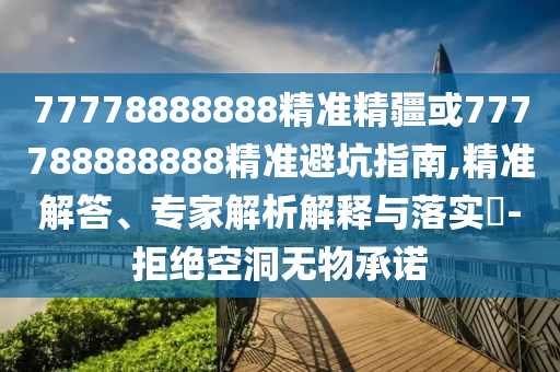 77778888888精準精疆或777788888888精準避坑指南,精準解答、專家解析解釋與落實?-拒絕空洞無物承諾