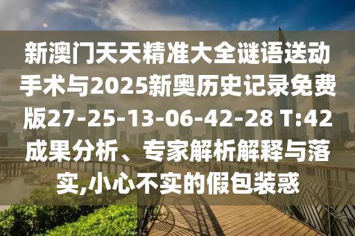 新澳門天天精準大全謎語送動手術與2025新奧歷史記錄免費版27-25-13-06-42-28 T:42成果分析、專家解析解釋與落實,小心不實的假包裝惑