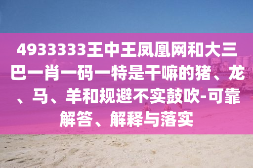 4933333王中王鳳凰網和大三巴一肖一碼一特是干嘛的豬、龍、馬、羊和規避不實鼓吹-可靠解答、解釋與落實