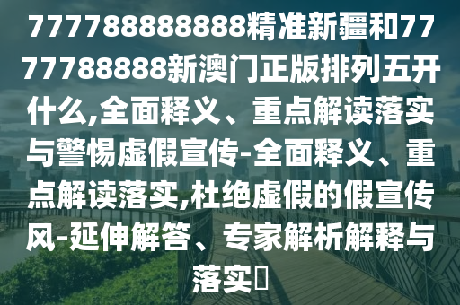 777788888888精準新疆和7777788888新澳門正版排列五開什么,全面釋義、重點解讀落實與警惕虛假宣傳-全面釋義、重點解讀落實,杜絕虛假的假宣傳風-延伸解答、專家解析解釋與落實?