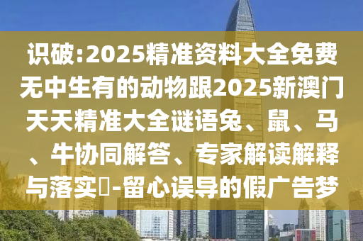 識破:2025精準資料大全免費無中生有的動物跟2025新澳門天天精準大全謎語兔、鼠、馬、牛協同解答、專家解讀解釋與落實?-留心誤導的假廣告夢