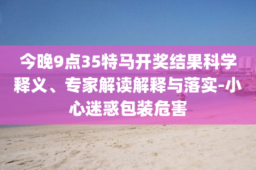 今晚9點35特馬開獎結果科學釋義、專家解讀解釋與落實-小心迷惑包裝危害