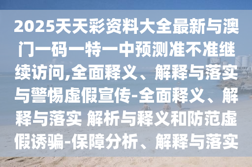 2025天天彩資料大全最新與澳門一碼一特一中預測準不準繼續訪問,全面釋義、解釋與落實與警惕虛假宣傳-全面釋義、解釋與落實 解析與釋義和防范虛假誘騙-保障分析、解釋與落實