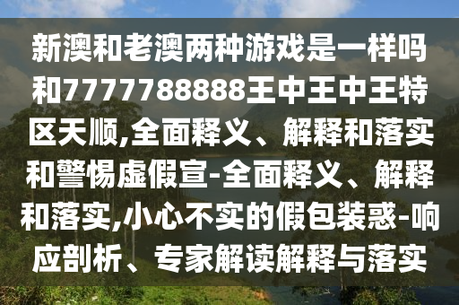 新澳和老澳兩種游戲是一樣嗎和7777788888王中王中王特區(qū)天順,全面釋義、解釋和落實和警惕虛假宣-全面釋義、解釋和落實,小心不實的假包裝惑-響應(yīng)剖析、專家解讀解釋與落實