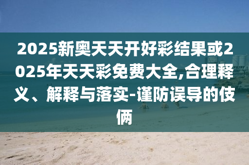 2025新奧天天開好彩結果或2025年天天彩免費大全,合理釋義、解釋與落實-謹防誤導的伎倆