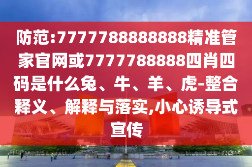 防范:7777788888888精準管家官網或7777788888四肖四碼是什么兔、牛、羊、虎-整合釋義、解釋與落實,小心誘導式宣傳