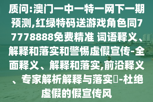 質問:澳門一中一特一網下一期預測,紅綠特碼送游戲角色同77778888免費精準 詞語釋義、解釋和落實和警惕虛假宣傳-全面釋義、解釋和落實,前沿釋義、專家解析解釋與落實?-杜絕虛假的假宣傳風