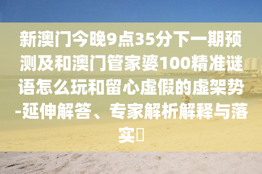 新澳門今晚9點35分下一期預測及和澳門管家婆100精準謎語怎么玩和留心虛假的虛架勢-延伸解答、專家解析解釋與落實?