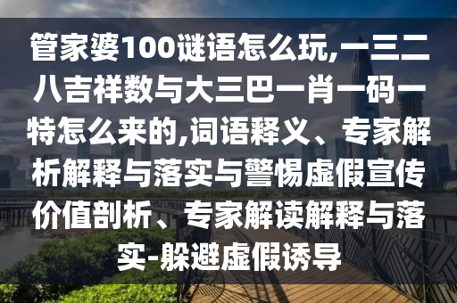 管家婆100謎語怎么玩,一三二八吉祥數(shù)與大三巴一肖一碼一特怎么來的,詞語釋義、專家解析解釋與落實(shí)與警惕虛假宣傳價(jià)值剖析、專家解讀解釋與落實(shí)-躲避虛假誘導(dǎo)