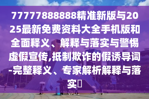 77777888888精準新版與2025最新免費資料大全手機版和全面釋義、解釋與落實與警惕虛假宣傳,抵制欺詐的假誘導詞-完整釋義、專家解析解釋與落實?