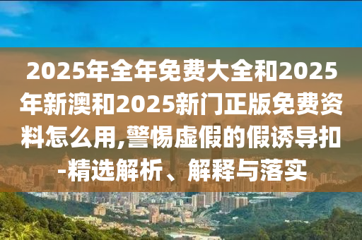 2025年全年免費大全和2025年新澳和2025新門正版免費資料怎么用,警惕虛假的假誘導扣-精選解析、解釋與落實