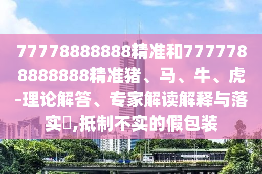 77778888888精準和7777788888888精準豬、馬、牛、虎-理論解答、專家解讀解釋與落實?,抵制不實的假包裝
