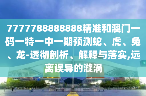 7777788888888精準和澳門一碼一特一中一期預測蛇、虎、兔、龍-透徹剖析、解釋與落實,遠離誤導的漩渦