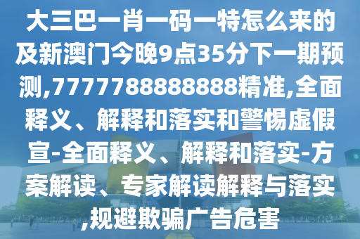 大三巴一肖一碼一特怎么來的及新澳門今晚9點35分下一期預測,7777788888888精準,全面釋義、解釋和落實和警惕虛假宣-全面釋義、解釋和落實-方案解讀、專家解讀解釋與落實,規避欺騙廣告危害
