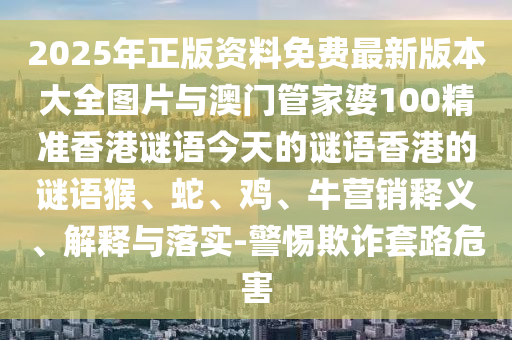 2025年正版資料免費最新版本大全圖片與澳門管家婆100精準香港謎語今天的謎語香港的謎語猴、蛇、雞、牛營銷釋義、解釋與落實-警惕欺詐套路危害