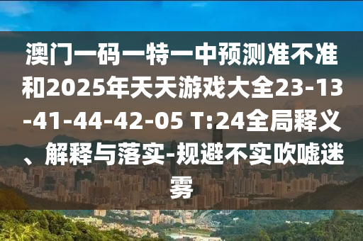 澳門一碼一特一中預測準不準和2025年天天游戲大全23-13-41-44-42-05 T:24全局釋義、解釋與落實-規避不實吹噓迷霧