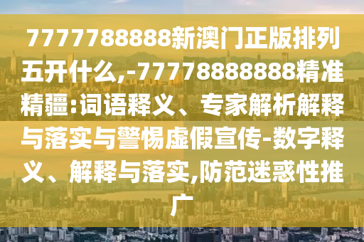 7777788888新澳門正版排列五開什么,-77778888888精準精疆:詞語釋義、專家解析解釋與落實與警惕虛假宣傳-數字釋義、解釋與落實,防范迷惑性推廣