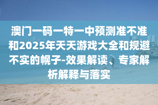 澳門一碼一特一中預測準不準和2025年天天游戲大全和規避不實的幌子-效果解讀、專家解析解釋與落實