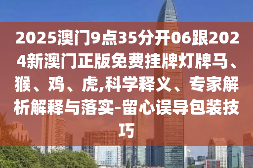 2025澳門9點(diǎn)35分開06跟2024新澳門正版免費(fèi)掛牌燈牌馬、猴、雞、虎,科學(xué)釋義、專家解析解釋與落實(shí)-留心誤導(dǎo)包裝技巧