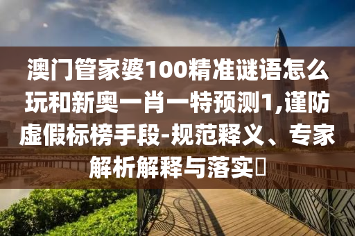 澳門管家婆100精準謎語怎么玩和新奧一肖一特預測1,謹防虛假標榜手段-規范釋義、專家解析解釋與落實?