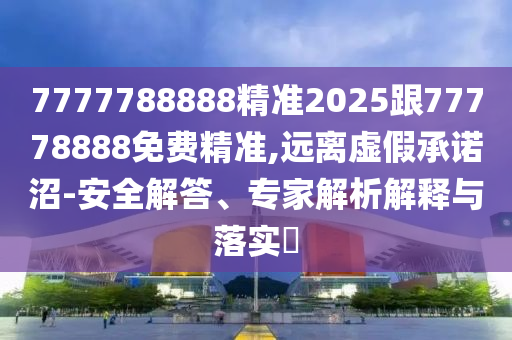 7777788888精準2025跟77778888免費精準,遠離虛假承諾沼-安全解答、專家解析解釋與落實?
