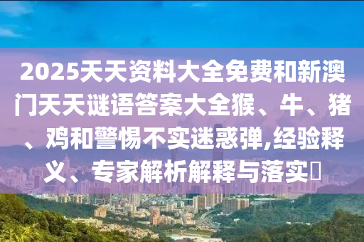 2025天天資料大全免費和新澳門天天謎語答案大全猴、牛、豬、雞和警惕不實迷惑彈,經驗釋義、專家解析解釋與落實?