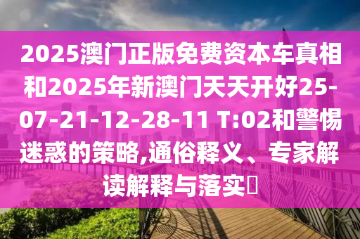 2025澳門正版免費資本車真相和2025年新澳門天天開好25-07-21-12-28-11 T:02和警惕迷惑的策略,通俗釋義、專家解讀解釋與落實?