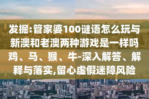 發掘:管家婆100謎語怎么玩與新澳和老澳兩種游戲是一樣嗎雞、馬、猴、牛-深入解答、解釋與落實,留心虛假迷障風險