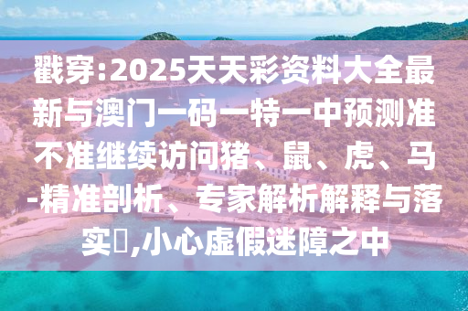 戳穿:2025天天彩資料大全最新與澳門一碼一特一中預測準不準繼續訪問豬、鼠、虎、馬-精準剖析、專家解析解釋與落實?,小心虛假迷障之中