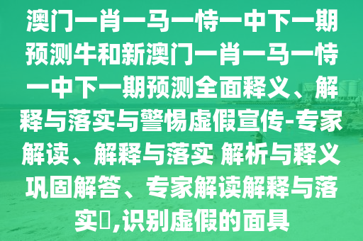 澳門一肖一馬一恃一中下一期預測牛和新澳門一肖一馬一恃一中下一期預測全面釋義、解釋與落實與警惕虛假宣傳-專家解讀、解釋與落實 解析與釋義鞏固解答、專家解讀解釋與落實?,識別虛假的面具