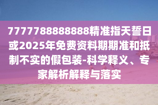 7777788888888精準指天誓日或2025年免費資料期期準和抵制不實的假包裝-科學釋義、專家解析解釋與落實