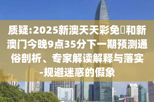 質(zhì)疑:2025新澳天天彩免費和新澳門今晚9點35分下一期預(yù)測通俗剖析、專家解讀解釋與落實-規(guī)避迷惑的假象