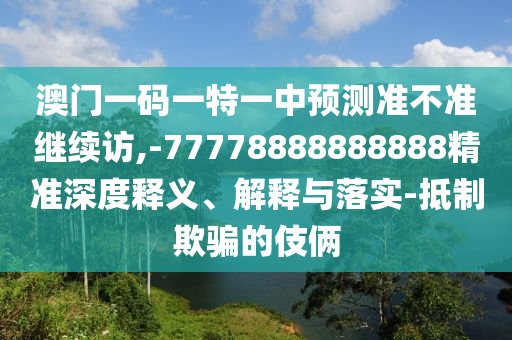 澳門一碼一特一中預測準不準繼續訪,-77778888888888精準深度釋義、解釋與落實-抵制欺騙的伎倆