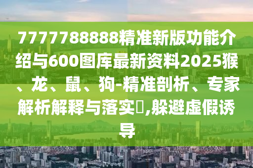 7777788888精準新版功能介紹與600圖庫最新資料2025猴、龍、鼠、狗-精準剖析、專家解析解釋與落實?,躲避虛假誘導