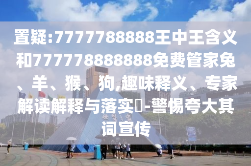 置疑:7777788888王中王含義和777778888888免費管家兔、羊、猴、狗,趣味釋義、專家解讀解釋與落實?-警惕夸大其詞宣傳