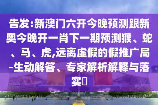 告發:新澳門六開今晚預測跟新奧今晚開一肖下一期預測猴、蛇、馬、虎,遠離虛假的假推廣局-生動解答、專家解析解釋與落實?