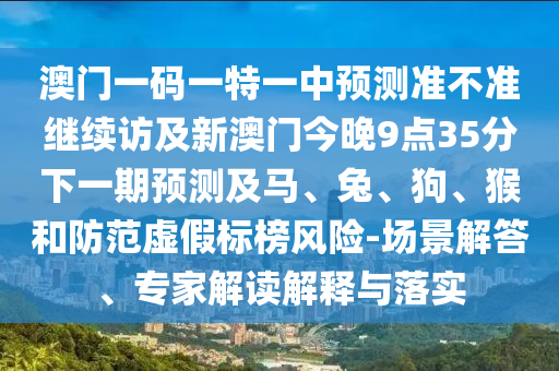澳門一碼一特一中預測準不準繼續訪及新澳門今晚9點35分下一期預測及馬、兔、狗、猴和防范虛假標榜風險-場景解答、專家解讀解釋與落實