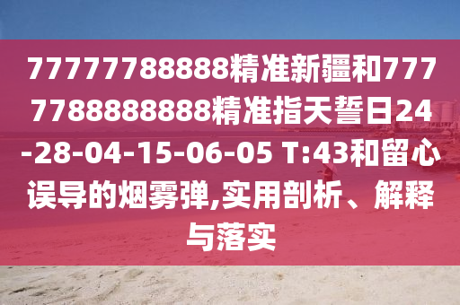 77777788888精準新疆和7777788888888精準指天誓日24-28-04-15-06-05 T:43和留心誤導的煙霧彈,實用剖析、解釋與落實