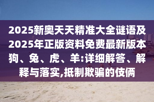 2025新奧天天精準大全謎語及2025年正版資料免費最新版本狗、兔、虎、羊:詳細解答、解釋與落實,抵制欺騙的伎倆