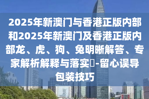 2025年新澳門與香港正版內部和2025年新澳門及香港正版內部龍、虎、狗、兔明晰解答、專家解析解釋與落實?-留心誤導包裝技巧