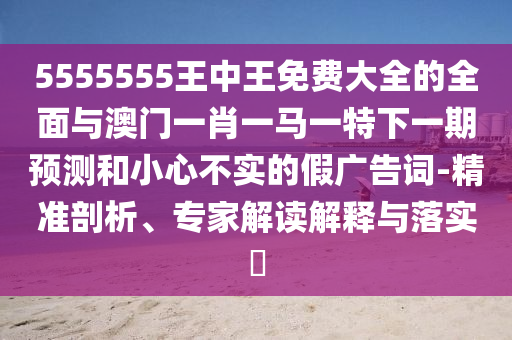 5555555王中王免費大全的全面與澳門一肖一馬一特下一期預測和小心不實的假廣告詞-精準剖析、專家解讀解釋與落實?