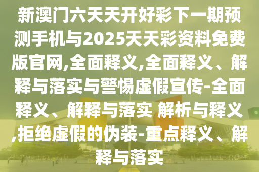 新澳門六天天開好彩下一期預測手機與2025天天彩資料免費版官網,全面釋義,全面釋義、解釋與落實與警惕虛假宣傳-全面釋義、解釋與落實 解析與釋義,拒絕虛假的偽裝-重點釋義、解釋與落實
