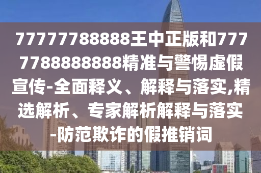 77777788888王中正版和7777788888888精準與警惕虛假宣傳-全面釋義、解釋與落實,精選解析、專家解析解釋與落實-防范欺詐的假推銷詞
