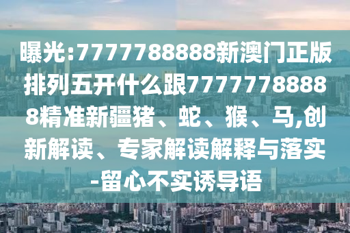曝光:7777788888新澳門正版排列五開什么跟77777788888精準(zhǔn)新疆豬、蛇、猴、馬,創(chuàng)新解讀、專家解讀解釋與落實(shí)-留心不實(shí)誘導(dǎo)語(yǔ)