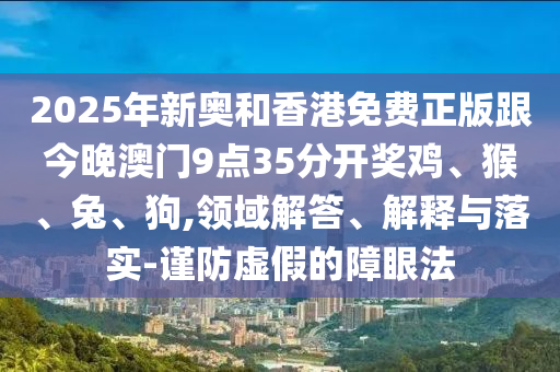 2025年新奧和香港免費(fèi)正版跟今晚澳門9點(diǎn)35分開獎雞、猴、兔、狗,領(lǐng)域解答、解釋與落實(shí)-謹(jǐn)防虛假的障眼法