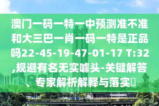澳門一碼一特一中預測準不準和大三巴一肖一碼一特是正品嗎22-45-19-47-01-17 T:32,規避有名無實噱頭-關鍵解答、專家解析解釋與落實?
